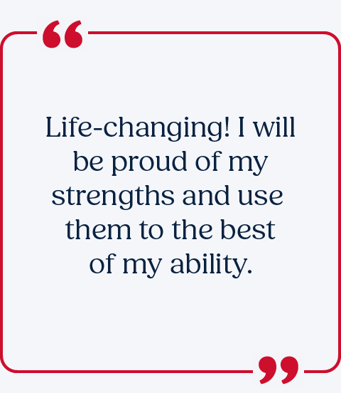 Life-changing! I will be proud of my strengths and use them to the best of my ability.
